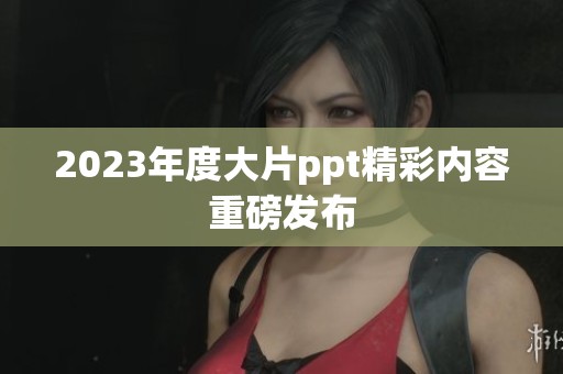2023年度大片ppt精彩内容重磅发布