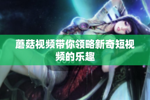 蘑菇视频带你领略新奇短视频的乐趣
