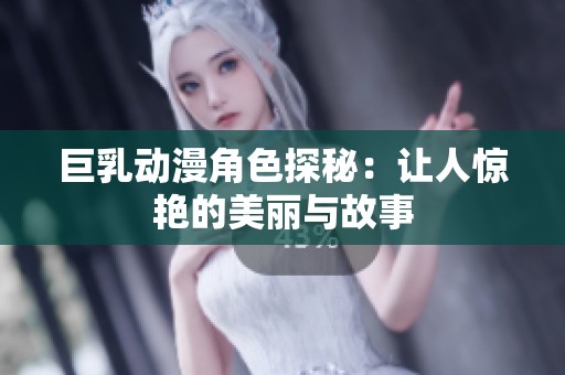 巨乳动漫角色探秘：让人惊艳的美丽与故事