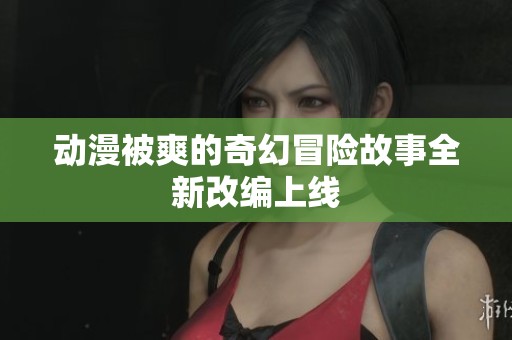 动漫被爽的奇幻冒险故事全新改编上线