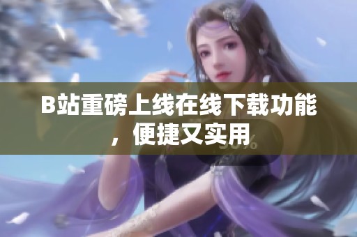 B站重磅上线在线下载功能，便捷又实用