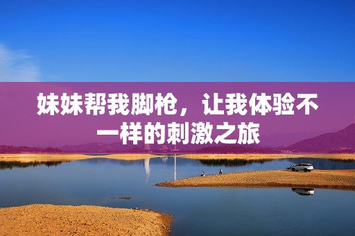 妹妹帮我脚枪，让我体验不一样的刺激之旅