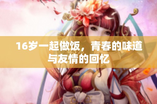 16岁一起做饭，青春的味道与友情的回忆