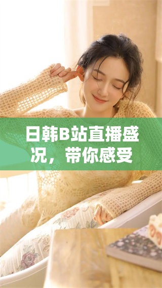 日韩B站直播盛况，带你感受不一样的文化魅力
