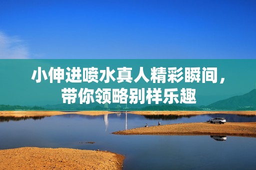 小伸进喷水真人精彩瞬间，带你领略别样乐趣