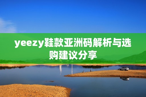 yeezy鞋款亚洲码解析与选购建议分享