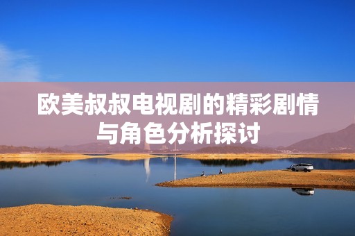 欧美叔叔电视剧的精彩剧情与角色分析探讨