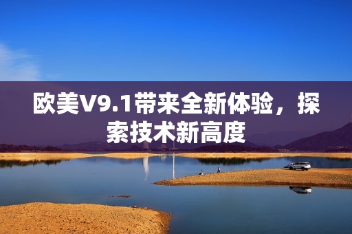欧美V9.1带来全新体验，探索技术新高度