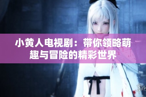 小黄人电视剧：带你领略萌趣与冒险的精彩世界