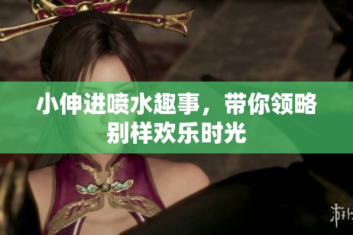 小伸进喷水趣事，带你领略别样欢乐时光