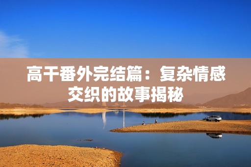 高干番外完结篇：复杂情感交织的故事揭秘