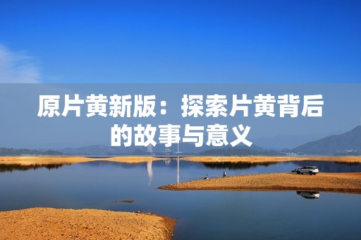 原片黄新版：探索片黄背后的故事与意义