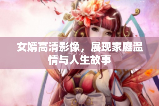 女婿高清影像，展现家庭温情与人生故事