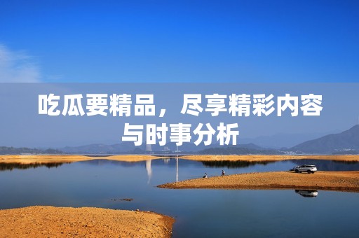 吃瓜要精品，尽享精彩内容与时事分析