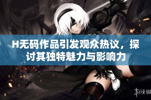 H**作品引发观众热议，探讨其独特魅力与影响力