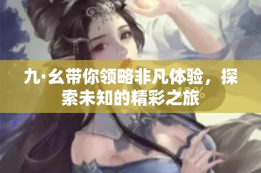 九·幺带你领略非凡体验，探索未知的精彩之旅