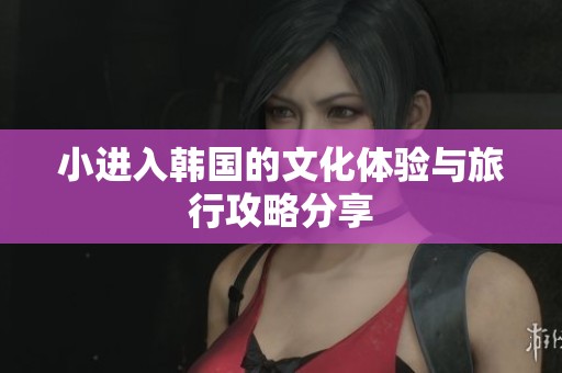 小进入韩国的文化体验与旅行攻略分享