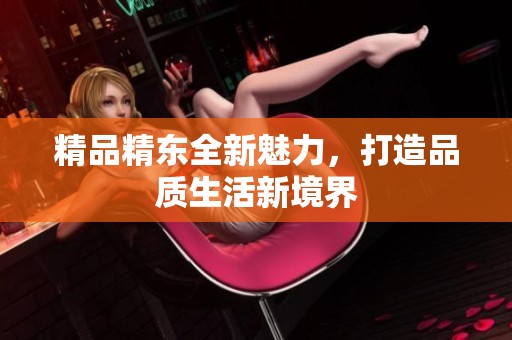 精品精东全新魅力，打造品质生活新境界