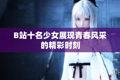 B站十名少女展现青春风采的精彩时刻