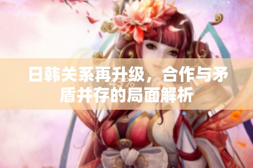 日韩关系再升级，合作与矛盾并存的局面解析