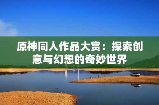 原神同人作品大赏：探索创意与幻想的奇妙世界