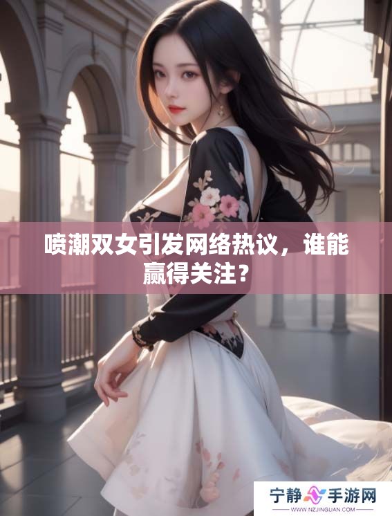喷潮双女引发网络热议，谁能赢得关注？