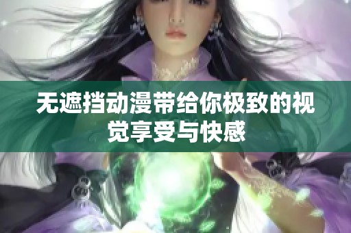 无遮挡动漫带给你极致的视觉享受与快感