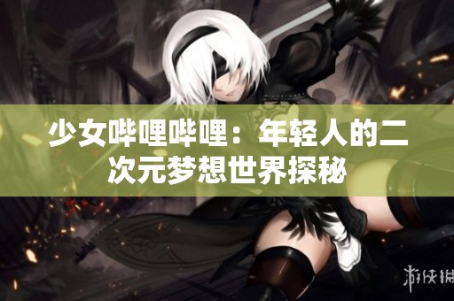 少女哔哩哔哩：年轻人的二次元梦想世界探秘