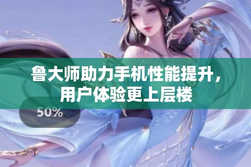 鲁大师助力手机性能提升，用户体验更上层楼