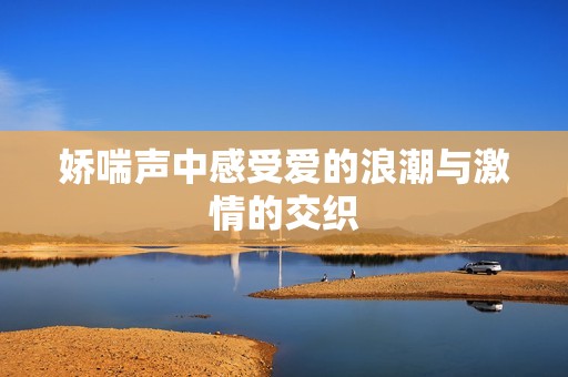 娇喘声中感受爱的浪潮与激情的交织