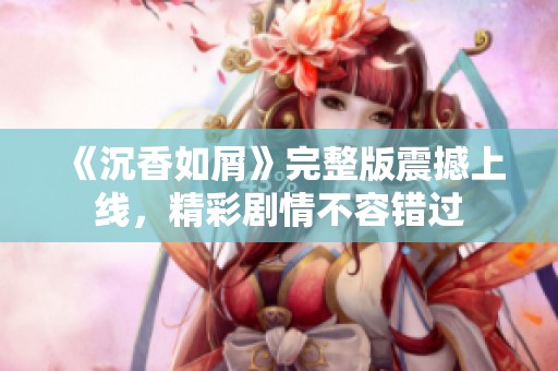 《沉香如屑》完整版震撼上线，精彩剧情不容错过