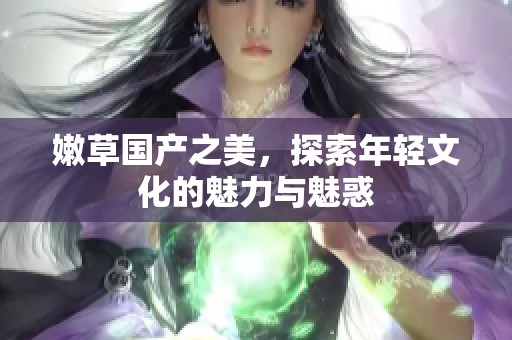 嫩草国产之美，探索年轻文化的魅力与魅惑