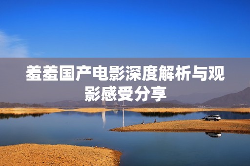 羞羞国产电影深度解析与观影感受分享