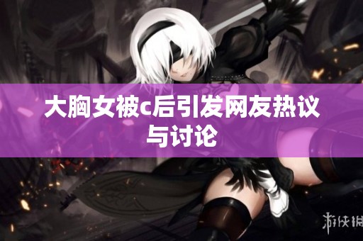 大胸女被c后引发网友热议与讨论
