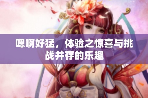 嗯啊好猛，体验之惊喜与挑战并存的乐趣