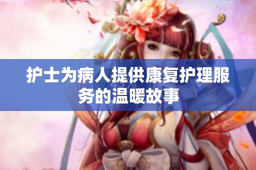 护士为病人提供康复护理服务的温暖故事