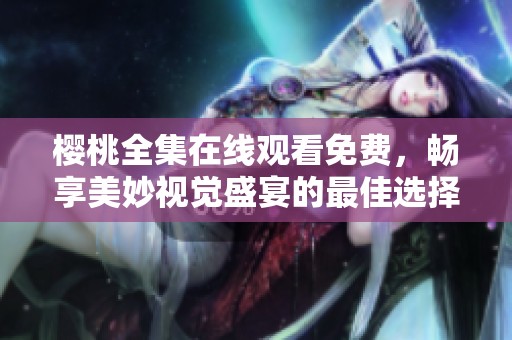 樱桃全集在线观看免费，畅享美妙视觉盛宴的最佳选择