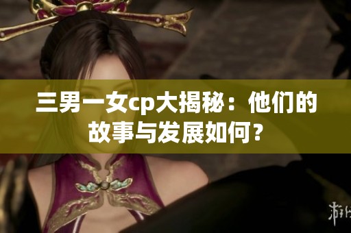 三男一女cp大揭秘：他们的故事与发展如何？
