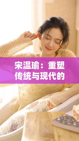 宋温瑜：重塑传统与现代的完美结合