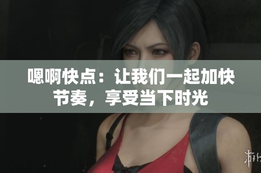 嗯啊快点：让我们一起加快节奏，享受当下时光