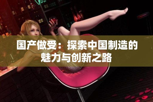 国产做受：探索中国制造的魅力与创新之路