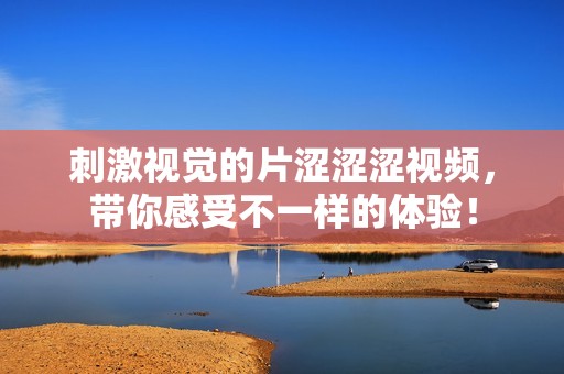 刺激视觉的片涩涩涩视频，带你感受不一样的体验！