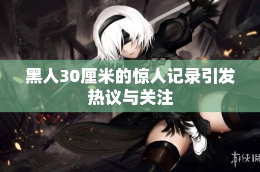 黑人30厘米的惊人记录引发热议与关注