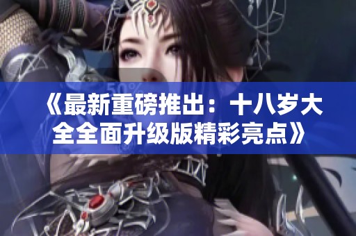 《最新重磅推出：十八岁大全全面升级版精彩亮点》