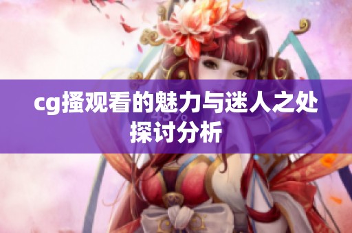 cg搔观看的魅力与迷人之处探讨分析