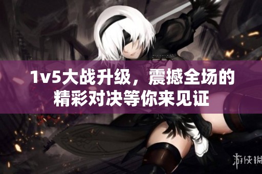 1v5大战升级，震撼全场的精彩对决等你来见证