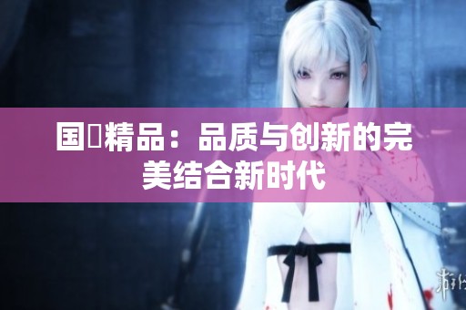 国產精品：品质与创新的完美结合新时代