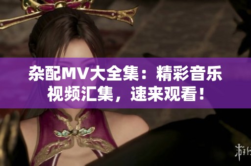 杂配MV大全集：精彩音乐视频汇集，速来观看！