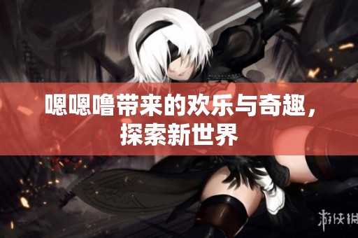 嗯嗯噜带来的欢乐与奇趣，探索新世界