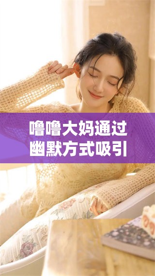 噜噜大妈通过幽默方式吸引众多观众的关注